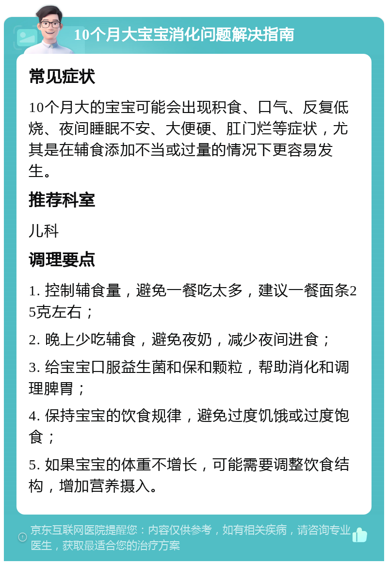 10个月大宝宝消化问题解决指南 常见症状 10个月大的宝宝可能会出现积食、口气、反复低烧、夜间睡眠不安、大便硬、肛门烂等症状，尤其是在辅食添加不当或过量的情况下更容易发生。 推荐科室 儿科 调理要点 1. 控制辅食量，避免一餐吃太多，建议一餐面条25克左右； 2. 晚上少吃辅食，避免夜奶，减少夜间进食； 3. 给宝宝口服益生菌和保和颗粒，帮助消化和调理脾胃； 4. 保持宝宝的饮食规律，避免过度饥饿或过度饱食； 5. 如果宝宝的体重不增长，可能需要调整饮食结构，增加营养摄入。