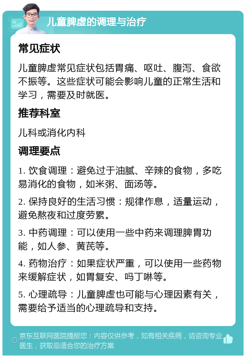 儿童脾虚的调理与治疗 常见症状 儿童脾虚常见症状包括胃痛、呕吐、腹泻、食欲不振等。这些症状可能会影响儿童的正常生活和学习，需要及时就医。 推荐科室 儿科或消化内科 调理要点 1. 饮食调理：避免过于油腻、辛辣的食物，多吃易消化的食物，如米粥、面汤等。 2. 保持良好的生活习惯：规律作息，适量运动，避免熬夜和过度劳累。 3. 中药调理：可以使用一些中药来调理脾胃功能，如人参、黄芪等。 4. 药物治疗：如果症状严重，可以使用一些药物来缓解症状，如胃复安、吗丁啉等。 5. 心理疏导：儿童脾虚也可能与心理因素有关，需要给予适当的心理疏导和支持。