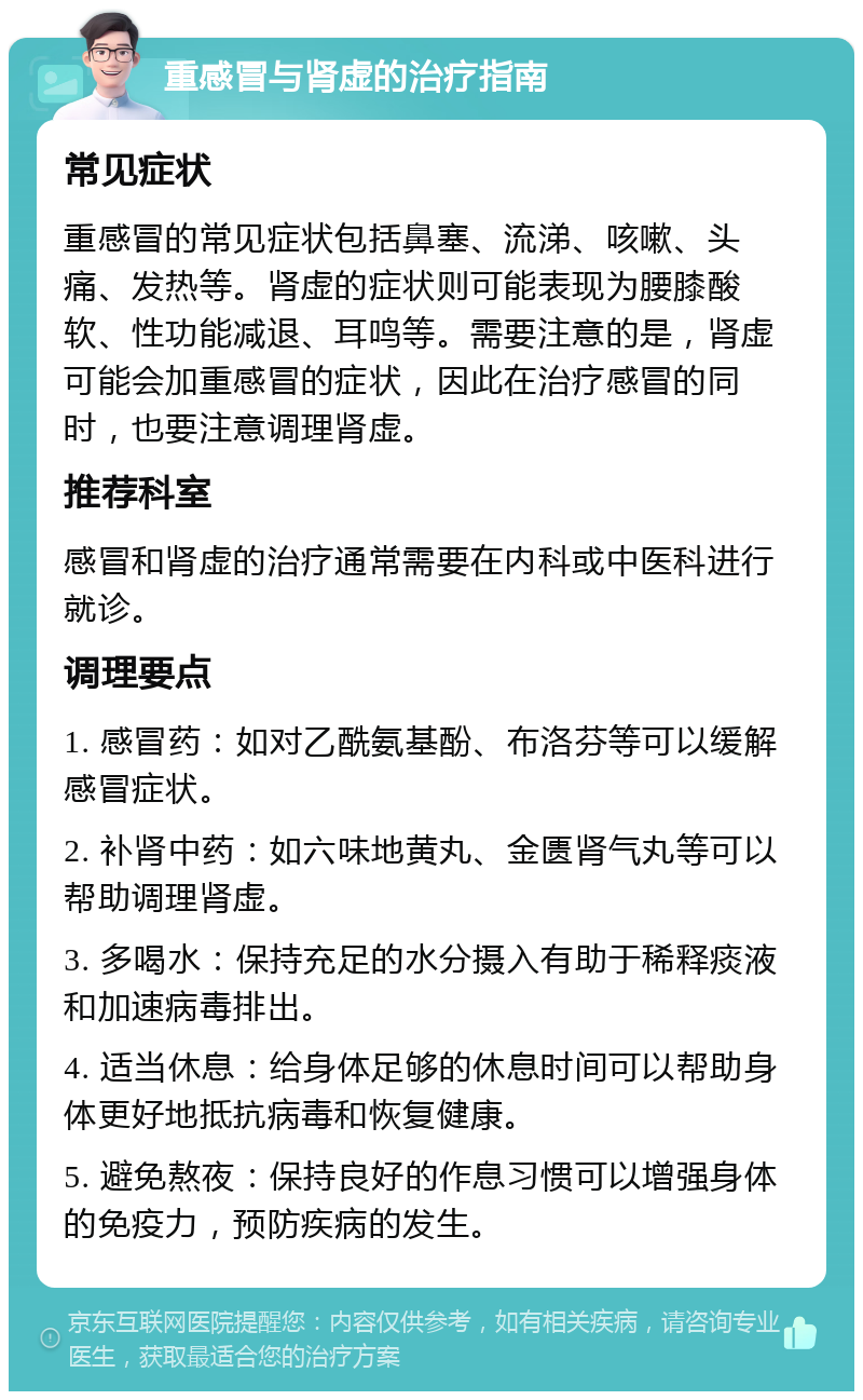 重感冒与肾虚的治疗指南 常见症状 重感冒的常见症状包括鼻塞、流涕、咳嗽、头痛、发热等。肾虚的症状则可能表现为腰膝酸软、性功能减退、耳鸣等。需要注意的是，肾虚可能会加重感冒的症状，因此在治疗感冒的同时，也要注意调理肾虚。 推荐科室 感冒和肾虚的治疗通常需要在内科或中医科进行就诊。 调理要点 1. 感冒药：如对乙酰氨基酚、布洛芬等可以缓解感冒症状。 2. 补肾中药：如六味地黄丸、金匮肾气丸等可以帮助调理肾虚。 3. 多喝水：保持充足的水分摄入有助于稀释痰液和加速病毒排出。 4. 适当休息：给身体足够的休息时间可以帮助身体更好地抵抗病毒和恢复健康。 5. 避免熬夜：保持良好的作息习惯可以增强身体的免疫力，预防疾病的发生。