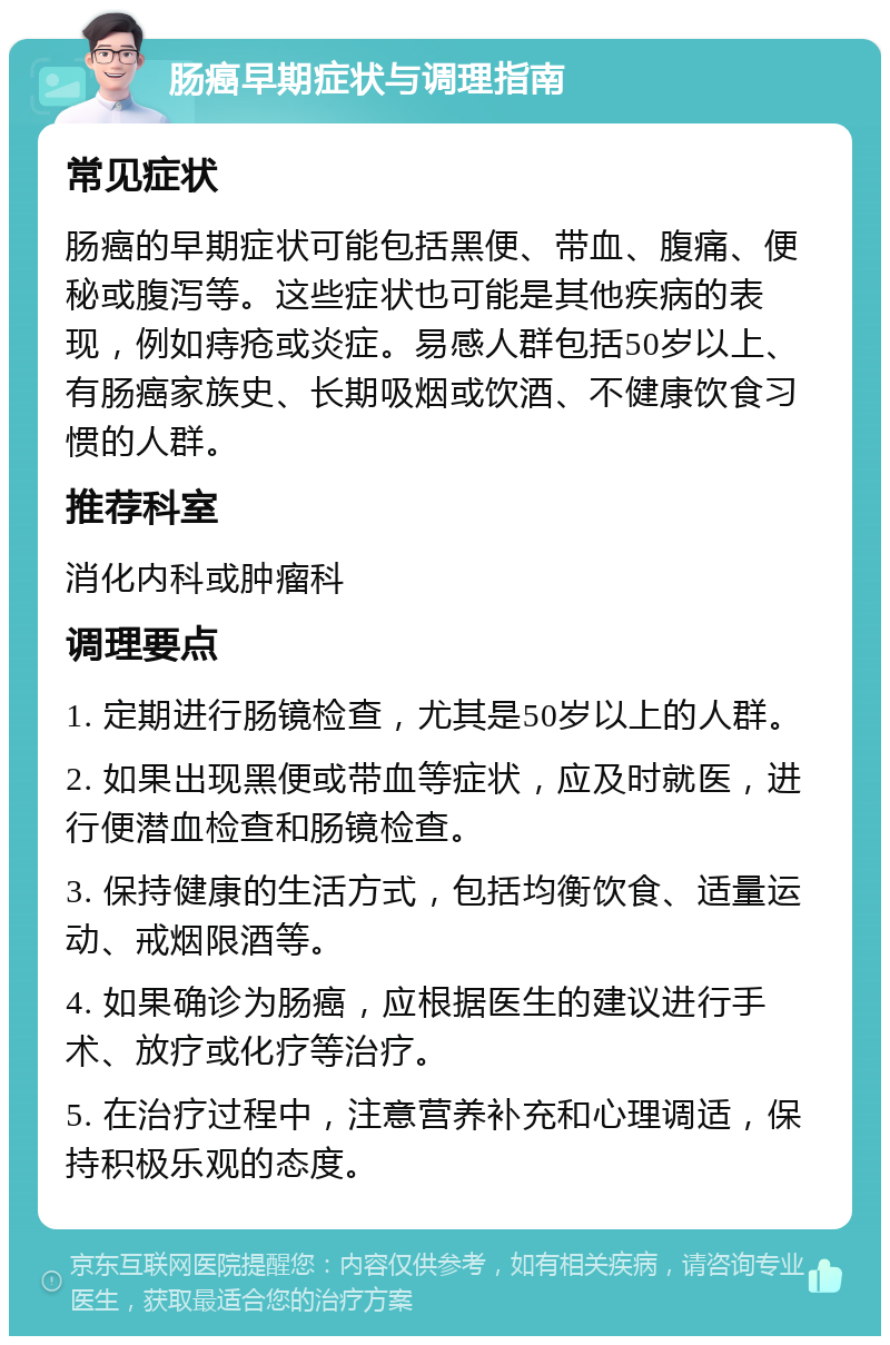 肠癌早期症状与调理指南 常见症状 肠癌的早期症状可能包括黑便、带血、腹痛、便秘或腹泻等。这些症状也可能是其他疾病的表现，例如痔疮或炎症。易感人群包括50岁以上、有肠癌家族史、长期吸烟或饮酒、不健康饮食习惯的人群。 推荐科室 消化内科或肿瘤科 调理要点 1. 定期进行肠镜检查，尤其是50岁以上的人群。 2. 如果出现黑便或带血等症状，应及时就医，进行便潜血检查和肠镜检查。 3. 保持健康的生活方式，包括均衡饮食、适量运动、戒烟限酒等。 4. 如果确诊为肠癌，应根据医生的建议进行手术、放疗或化疗等治疗。 5. 在治疗过程中，注意营养补充和心理调适，保持积极乐观的态度。