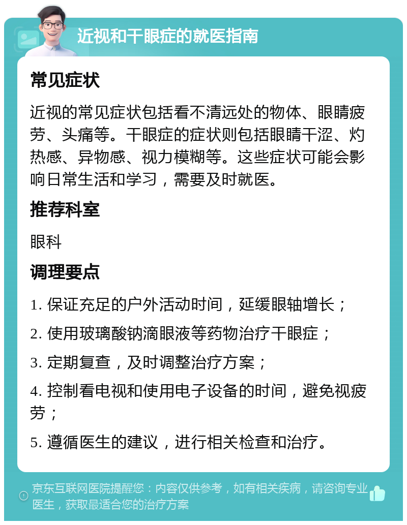 近视和干眼症的就医指南 常见症状 近视的常见症状包括看不清远处的物体、眼睛疲劳、头痛等。干眼症的症状则包括眼睛干涩、灼热感、异物感、视力模糊等。这些症状可能会影响日常生活和学习，需要及时就医。 推荐科室 眼科 调理要点 1. 保证充足的户外活动时间，延缓眼轴增长； 2. 使用玻璃酸钠滴眼液等药物治疗干眼症； 3. 定期复查，及时调整治疗方案； 4. 控制看电视和使用电子设备的时间，避免视疲劳； 5. 遵循医生的建议，进行相关检查和治疗。