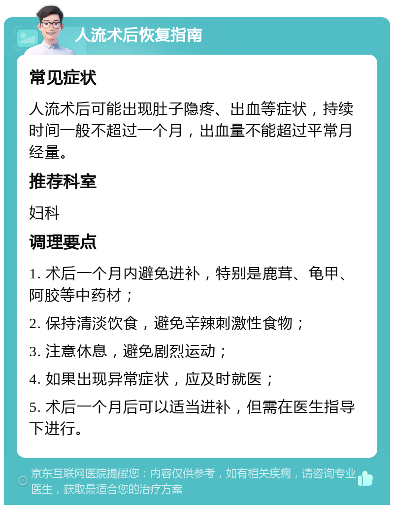 人流术后恢复指南 常见症状 人流术后可能出现肚子隐疼、出血等症状，持续时间一般不超过一个月，出血量不能超过平常月经量。 推荐科室 妇科 调理要点 1. 术后一个月内避免进补，特别是鹿茸、龟甲、阿胶等中药材； 2. 保持清淡饮食，避免辛辣刺激性食物； 3. 注意休息，避免剧烈运动； 4. 如果出现异常症状，应及时就医； 5. 术后一个月后可以适当进补，但需在医生指导下进行。