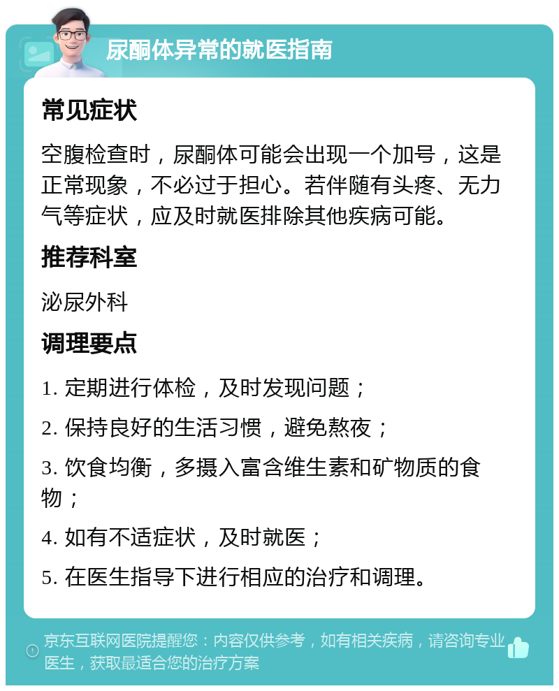 尿酮体异常的就医指南 常见症状 空腹检查时，尿酮体可能会出现一个加号，这是正常现象，不必过于担心。若伴随有头疼、无力气等症状，应及时就医排除其他疾病可能。 推荐科室 泌尿外科 调理要点 1. 定期进行体检，及时发现问题； 2. 保持良好的生活习惯，避免熬夜； 3. 饮食均衡，多摄入富含维生素和矿物质的食物； 4. 如有不适症状，及时就医； 5. 在医生指导下进行相应的治疗和调理。