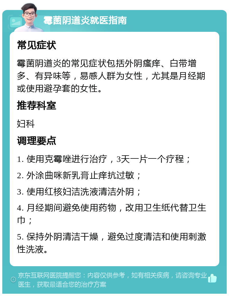 霉菌阴道炎就医指南 常见症状 霉菌阴道炎的常见症状包括外阴瘙痒、白带增多、有异味等，易感人群为女性，尤其是月经期或使用避孕套的女性。 推荐科室 妇科 调理要点 1. 使用克霉唑进行治疗，3天一片一个疗程； 2. 外涂曲咪新乳膏止痒抗过敏； 3. 使用红核妇洁洗液清洁外阴； 4. 月经期间避免使用药物，改用卫生纸代替卫生巾； 5. 保持外阴清洁干燥，避免过度清洁和使用刺激性洗液。