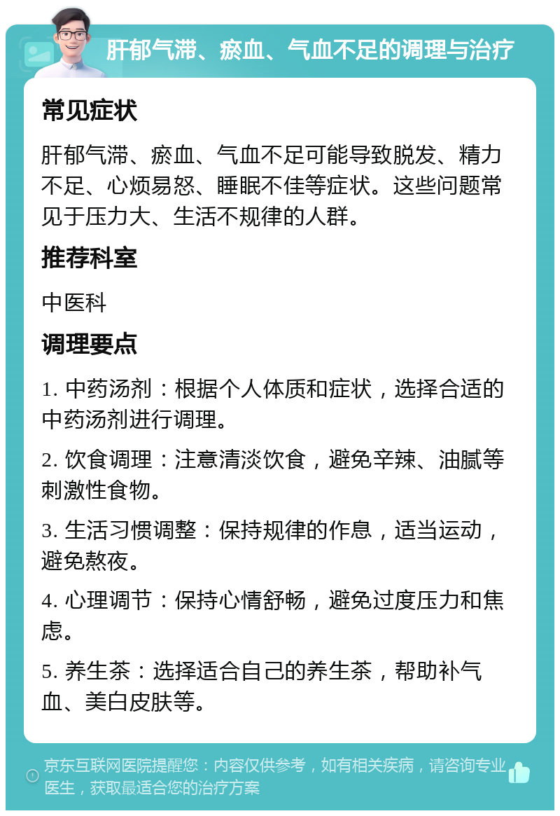 肝郁气滞、瘀血、气血不足的调理与治疗 常见症状 肝郁气滞、瘀血、气血不足可能导致脱发、精力不足、心烦易怒、睡眠不佳等症状。这些问题常见于压力大、生活不规律的人群。 推荐科室 中医科 调理要点 1. 中药汤剂：根据个人体质和症状，选择合适的中药汤剂进行调理。 2. 饮食调理：注意清淡饮食，避免辛辣、油腻等刺激性食物。 3. 生活习惯调整：保持规律的作息，适当运动，避免熬夜。 4. 心理调节：保持心情舒畅，避免过度压力和焦虑。 5. 养生茶：选择适合自己的养生茶，帮助补气血、美白皮肤等。