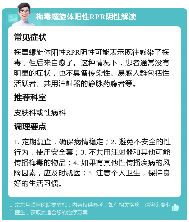 梅毒螺旋体阳性RPR阴性解读 常见症状 梅毒螺旋体阳性RPR阴性可能表示既往感染了梅毒，但后来自愈了。这种情况下，患者通常没有明显的症状，也不具备传染性。易感人群包括性活跃者、共用注射器的静脉药瘾者等。 推荐科室 皮肤科或性病科 调理要点 1. 定期复查，确保病情稳定；2. 避免不安全的性行为，使用安全套；3. 不共用注射器和其他可能传播梅毒的物品；4. 如果有其他性传播疾病的风险因素，应及时就医；5. 注意个人卫生，保持良好的生活习惯。