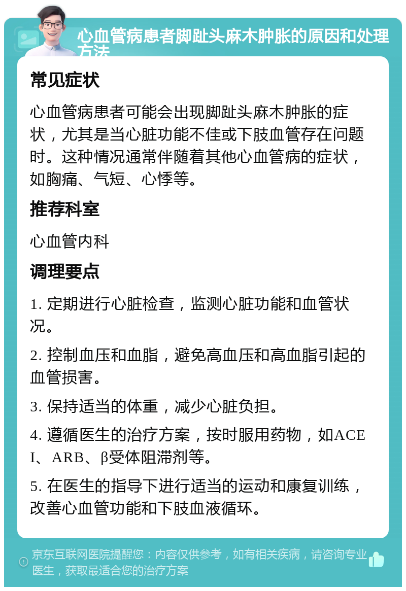 心血管病患者脚趾头麻木肿胀的原因和处理方法 常见症状 心血管病患者可能会出现脚趾头麻木肿胀的症状，尤其是当心脏功能不佳或下肢血管存在问题时。这种情况通常伴随着其他心血管病的症状，如胸痛、气短、心悸等。 推荐科室 心血管内科 调理要点 1. 定期进行心脏检查，监测心脏功能和血管状况。 2. 控制血压和血脂，避免高血压和高血脂引起的血管损害。 3. 保持适当的体重，减少心脏负担。 4. 遵循医生的治疗方案，按时服用药物，如ACEI、ARB、β受体阻滞剂等。 5. 在医生的指导下进行适当的运动和康复训练，改善心血管功能和下肢血液循环。