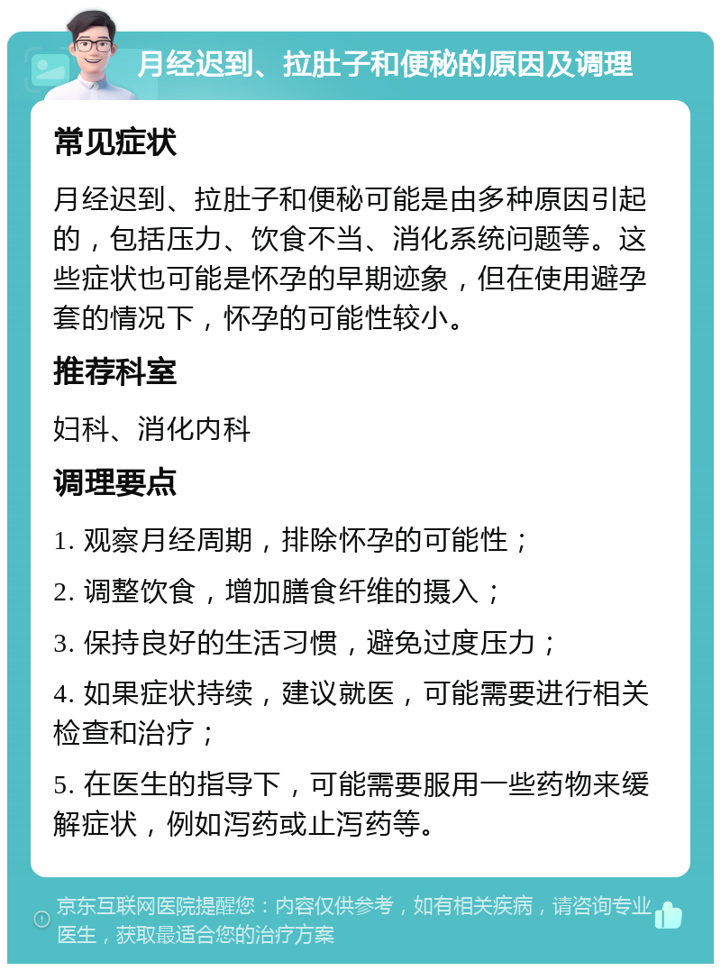 月经迟到、拉肚子和便秘的原因及调理 常见症状 月经迟到、拉肚子和便秘可能是由多种原因引起的，包括压力、饮食不当、消化系统问题等。这些症状也可能是怀孕的早期迹象，但在使用避孕套的情况下，怀孕的可能性较小。 推荐科室 妇科、消化内科 调理要点 1. 观察月经周期，排除怀孕的可能性； 2. 调整饮食，增加膳食纤维的摄入； 3. 保持良好的生活习惯，避免过度压力； 4. 如果症状持续，建议就医，可能需要进行相关检查和治疗； 5. 在医生的指导下，可能需要服用一些药物来缓解症状，例如泻药或止泻药等。