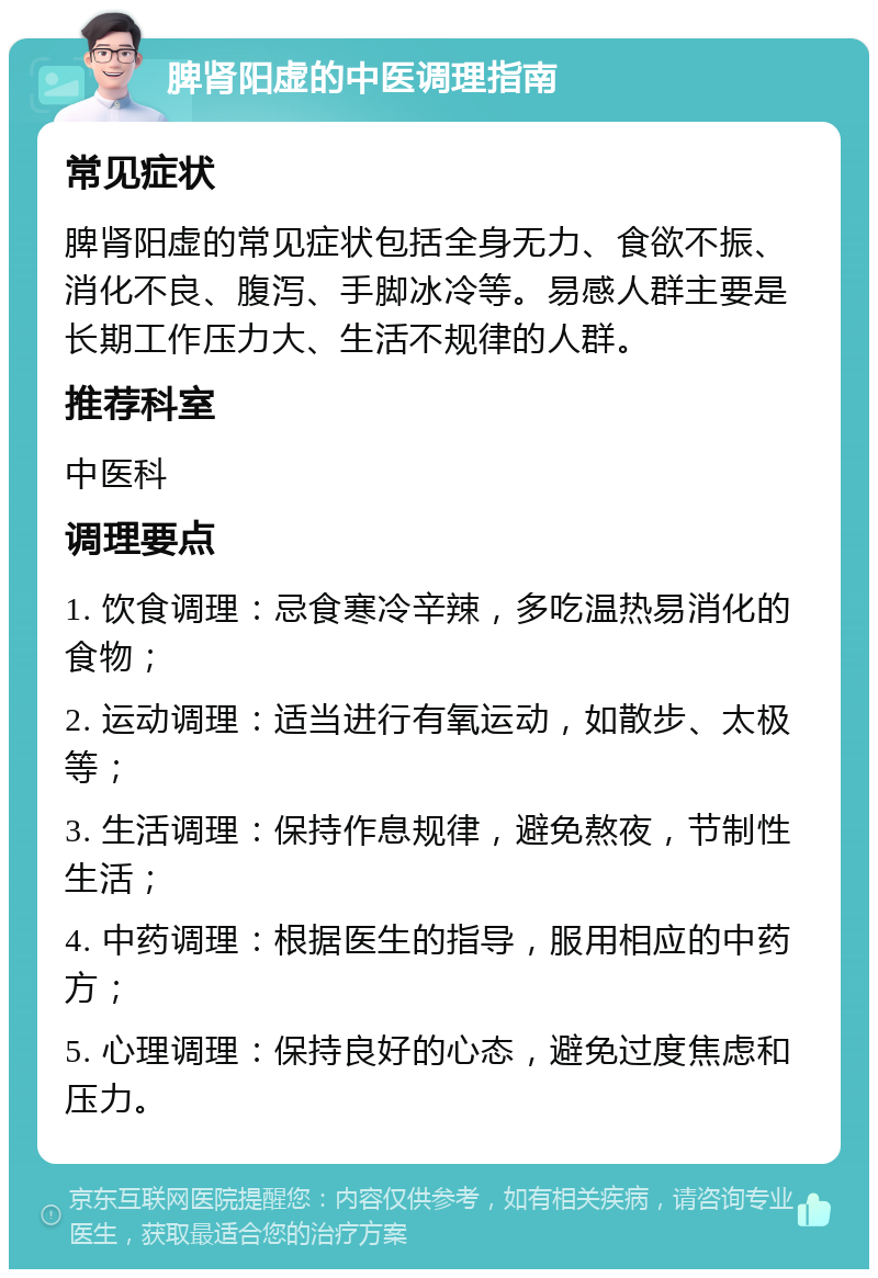 脾肾阳虚的中医调理指南 常见症状 脾肾阳虚的常见症状包括全身无力、食欲不振、消化不良、腹泻、手脚冰冷等。易感人群主要是长期工作压力大、生活不规律的人群。 推荐科室 中医科 调理要点 1. 饮食调理：忌食寒冷辛辣，多吃温热易消化的食物； 2. 运动调理：适当进行有氧运动，如散步、太极等； 3. 生活调理：保持作息规律，避免熬夜，节制性生活； 4. 中药调理：根据医生的指导，服用相应的中药方； 5. 心理调理：保持良好的心态，避免过度焦虑和压力。