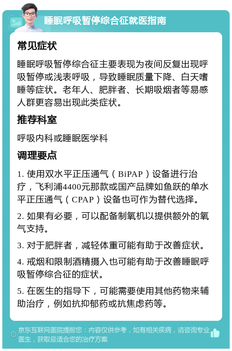 睡眠呼吸暂停综合征就医指南 常见症状 睡眠呼吸暂停综合征主要表现为夜间反复出现呼吸暂停或浅表呼吸，导致睡眠质量下降、白天嗜睡等症状。老年人、肥胖者、长期吸烟者等易感人群更容易出现此类症状。 推荐科室 呼吸内科或睡眠医学科 调理要点 1. 使用双水平正压通气（BiPAP）设备进行治疗，飞利浦4400元那款或国产品牌如鱼跃的单水平正压通气（CPAP）设备也可作为替代选择。 2. 如果有必要，可以配备制氧机以提供额外的氧气支持。 3. 对于肥胖者，减轻体重可能有助于改善症状。 4. 戒烟和限制酒精摄入也可能有助于改善睡眠呼吸暂停综合征的症状。 5. 在医生的指导下，可能需要使用其他药物来辅助治疗，例如抗抑郁药或抗焦虑药等。