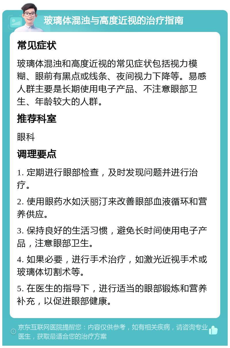 玻璃体混浊与高度近视的治疗指南 常见症状 玻璃体混浊和高度近视的常见症状包括视力模糊、眼前有黑点或线条、夜间视力下降等。易感人群主要是长期使用电子产品、不注意眼部卫生、年龄较大的人群。 推荐科室 眼科 调理要点 1. 定期进行眼部检查，及时发现问题并进行治疗。 2. 使用眼药水如沃丽汀来改善眼部血液循环和营养供应。 3. 保持良好的生活习惯，避免长时间使用电子产品，注意眼部卫生。 4. 如果必要，进行手术治疗，如激光近视手术或玻璃体切割术等。 5. 在医生的指导下，进行适当的眼部锻炼和营养补充，以促进眼部健康。