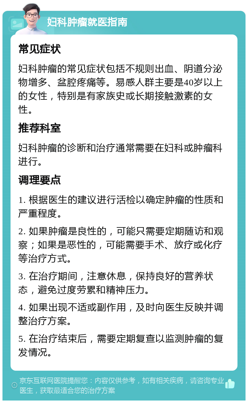 妇科肿瘤就医指南 常见症状 妇科肿瘤的常见症状包括不规则出血、阴道分泌物增多、盆腔疼痛等。易感人群主要是40岁以上的女性，特别是有家族史或长期接触激素的女性。 推荐科室 妇科肿瘤的诊断和治疗通常需要在妇科或肿瘤科进行。 调理要点 1. 根据医生的建议进行活检以确定肿瘤的性质和严重程度。 2. 如果肿瘤是良性的，可能只需要定期随访和观察；如果是恶性的，可能需要手术、放疗或化疗等治疗方式。 3. 在治疗期间，注意休息，保持良好的营养状态，避免过度劳累和精神压力。 4. 如果出现不适或副作用，及时向医生反映并调整治疗方案。 5. 在治疗结束后，需要定期复查以监测肿瘤的复发情况。