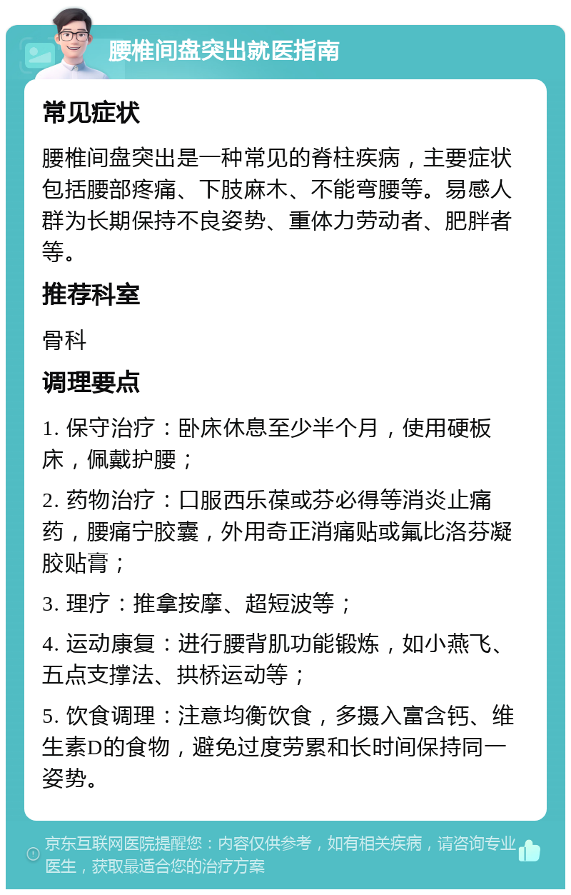 腰椎间盘突出就医指南 常见症状 腰椎间盘突出是一种常见的脊柱疾病，主要症状包括腰部疼痛、下肢麻木、不能弯腰等。易感人群为长期保持不良姿势、重体力劳动者、肥胖者等。 推荐科室 骨科 调理要点 1. 保守治疗：卧床休息至少半个月，使用硬板床，佩戴护腰； 2. 药物治疗：口服西乐葆或芬必得等消炎止痛药，腰痛宁胶囊，外用奇正消痛贴或氟比洛芬凝胶贴膏； 3. 理疗：推拿按摩、超短波等； 4. 运动康复：进行腰背肌功能锻炼，如小燕飞、五点支撑法、拱桥运动等； 5. 饮食调理：注意均衡饮食，多摄入富含钙、维生素D的食物，避免过度劳累和长时间保持同一姿势。