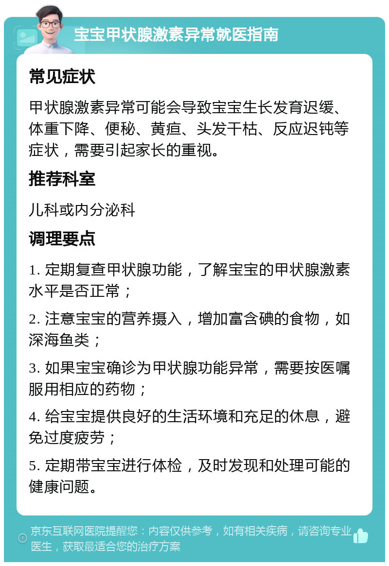 宝宝甲状腺激素异常就医指南 常见症状 甲状腺激素异常可能会导致宝宝生长发育迟缓、体重下降、便秘、黄疸、头发干枯、反应迟钝等症状，需要引起家长的重视。 推荐科室 儿科或内分泌科 调理要点 1. 定期复查甲状腺功能，了解宝宝的甲状腺激素水平是否正常； 2. 注意宝宝的营养摄入，增加富含碘的食物，如深海鱼类； 3. 如果宝宝确诊为甲状腺功能异常，需要按医嘱服用相应的药物； 4. 给宝宝提供良好的生活环境和充足的休息，避免过度疲劳； 5. 定期带宝宝进行体检，及时发现和处理可能的健康问题。