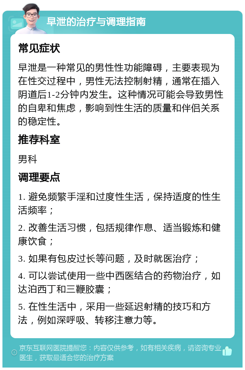 早泄的治疗与调理指南 常见症状 早泄是一种常见的男性性功能障碍，主要表现为在性交过程中，男性无法控制射精，通常在插入阴道后1-2分钟内发生。这种情况可能会导致男性的自卑和焦虑，影响到性生活的质量和伴侣关系的稳定性。 推荐科室 男科 调理要点 1. 避免频繁手淫和过度性生活，保持适度的性生活频率； 2. 改善生活习惯，包括规律作息、适当锻炼和健康饮食； 3. 如果有包皮过长等问题，及时就医治疗； 4. 可以尝试使用一些中西医结合的药物治疗，如达泊西丁和三鞭胶囊； 5. 在性生活中，采用一些延迟射精的技巧和方法，例如深呼吸、转移注意力等。