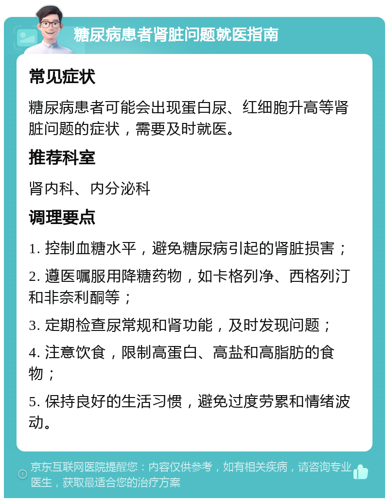 糖尿病患者肾脏问题就医指南 常见症状 糖尿病患者可能会出现蛋白尿、红细胞升高等肾脏问题的症状，需要及时就医。 推荐科室 肾内科、内分泌科 调理要点 1. 控制血糖水平，避免糖尿病引起的肾脏损害； 2. 遵医嘱服用降糖药物，如卡格列净、西格列汀和非奈利酮等； 3. 定期检查尿常规和肾功能，及时发现问题； 4. 注意饮食，限制高蛋白、高盐和高脂肪的食物； 5. 保持良好的生活习惯，避免过度劳累和情绪波动。