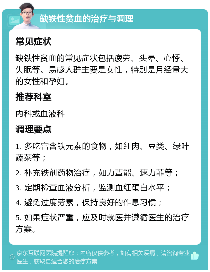 缺铁性贫血的治疗与调理 常见症状 缺铁性贫血的常见症状包括疲劳、头晕、心悸、失眠等。易感人群主要是女性，特别是月经量大的女性和孕妇。 推荐科室 内科或血液科 调理要点 1. 多吃富含铁元素的食物，如红肉、豆类、绿叶蔬菜等； 2. 补充铁剂药物治疗，如力蜚能、速力菲等； 3. 定期检查血液分析，监测血红蛋白水平； 4. 避免过度劳累，保持良好的作息习惯； 5. 如果症状严重，应及时就医并遵循医生的治疗方案。