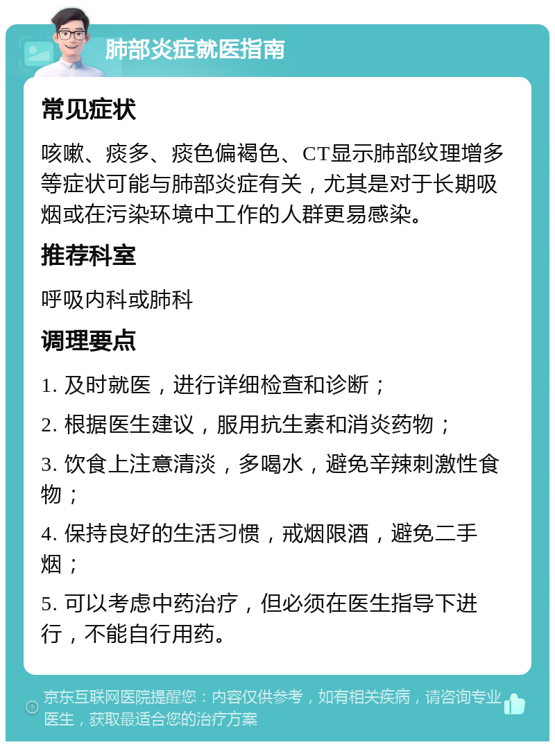 肺部炎症就医指南 常见症状 咳嗽、痰多、痰色偏褐色、CT显示肺部纹理增多等症状可能与肺部炎症有关，尤其是对于长期吸烟或在污染环境中工作的人群更易感染。 推荐科室 呼吸内科或肺科 调理要点 1. 及时就医，进行详细检查和诊断； 2. 根据医生建议，服用抗生素和消炎药物； 3. 饮食上注意清淡，多喝水，避免辛辣刺激性食物； 4. 保持良好的生活习惯，戒烟限酒，避免二手烟； 5. 可以考虑中药治疗，但必须在医生指导下进行，不能自行用药。