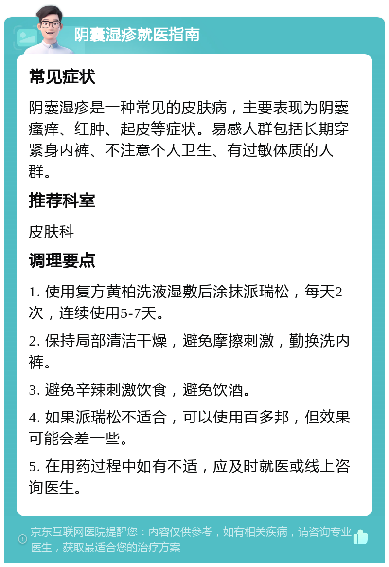 阴囊湿疹就医指南 常见症状 阴囊湿疹是一种常见的皮肤病，主要表现为阴囊瘙痒、红肿、起皮等症状。易感人群包括长期穿紧身内裤、不注意个人卫生、有过敏体质的人群。 推荐科室 皮肤科 调理要点 1. 使用复方黄柏洗液湿敷后涂抹派瑞松，每天2次，连续使用5-7天。 2. 保持局部清洁干燥，避免摩擦刺激，勤换洗内裤。 3. 避免辛辣刺激饮食，避免饮酒。 4. 如果派瑞松不适合，可以使用百多邦，但效果可能会差一些。 5. 在用药过程中如有不适，应及时就医或线上咨询医生。