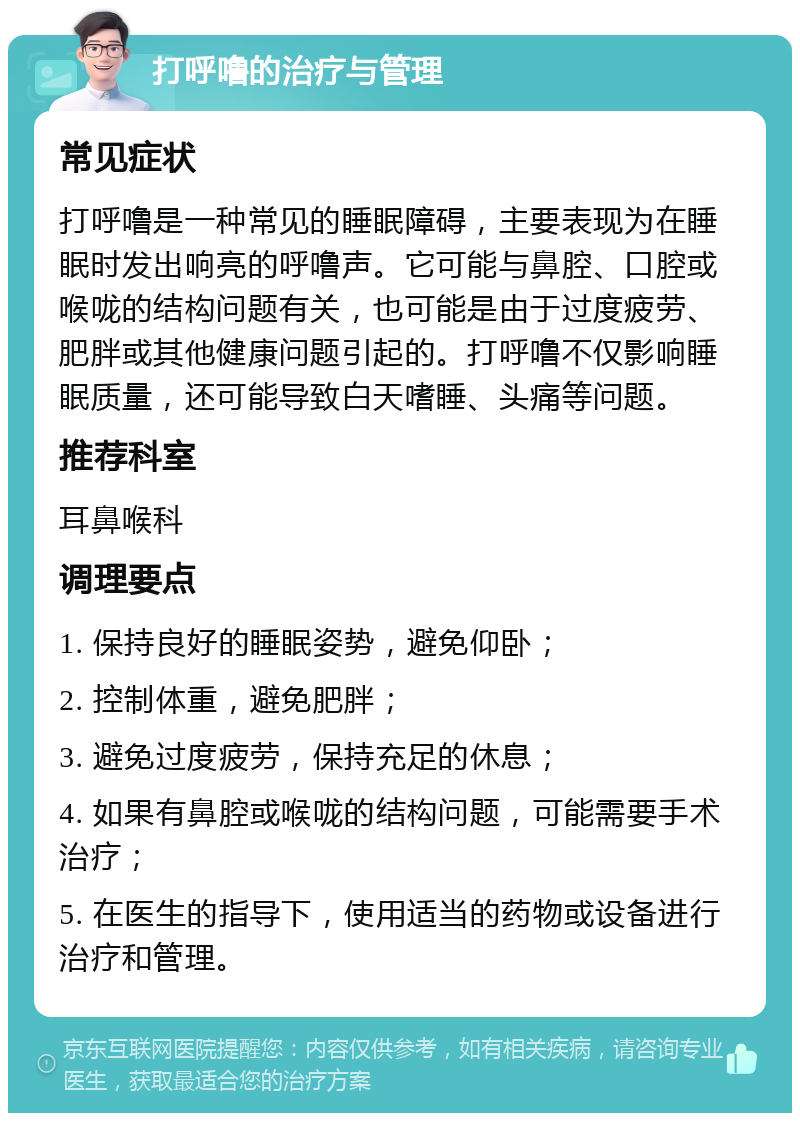 打呼噜的治疗与管理 常见症状 打呼噜是一种常见的睡眠障碍，主要表现为在睡眠时发出响亮的呼噜声。它可能与鼻腔、口腔或喉咙的结构问题有关，也可能是由于过度疲劳、肥胖或其他健康问题引起的。打呼噜不仅影响睡眠质量，还可能导致白天嗜睡、头痛等问题。 推荐科室 耳鼻喉科 调理要点 1. 保持良好的睡眠姿势，避免仰卧； 2. 控制体重，避免肥胖； 3. 避免过度疲劳，保持充足的休息； 4. 如果有鼻腔或喉咙的结构问题，可能需要手术治疗； 5. 在医生的指导下，使用适当的药物或设备进行治疗和管理。