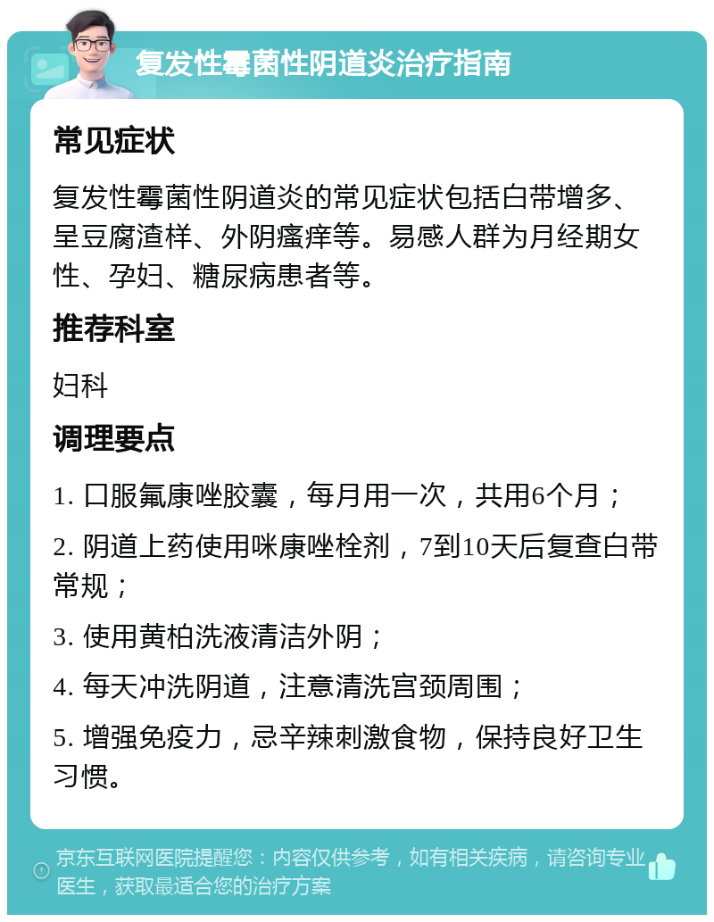 复发性霉菌性阴道炎治疗指南 常见症状 复发性霉菌性阴道炎的常见症状包括白带增多、呈豆腐渣样、外阴瘙痒等。易感人群为月经期女性、孕妇、糖尿病患者等。 推荐科室 妇科 调理要点 1. 口服氟康唑胶囊，每月用一次，共用6个月； 2. 阴道上药使用咪康唑栓剂，7到10天后复查白带常规； 3. 使用黄柏洗液清洁外阴； 4. 每天冲洗阴道，注意清洗宫颈周围； 5. 增强免疫力，忌辛辣刺激食物，保持良好卫生习惯。