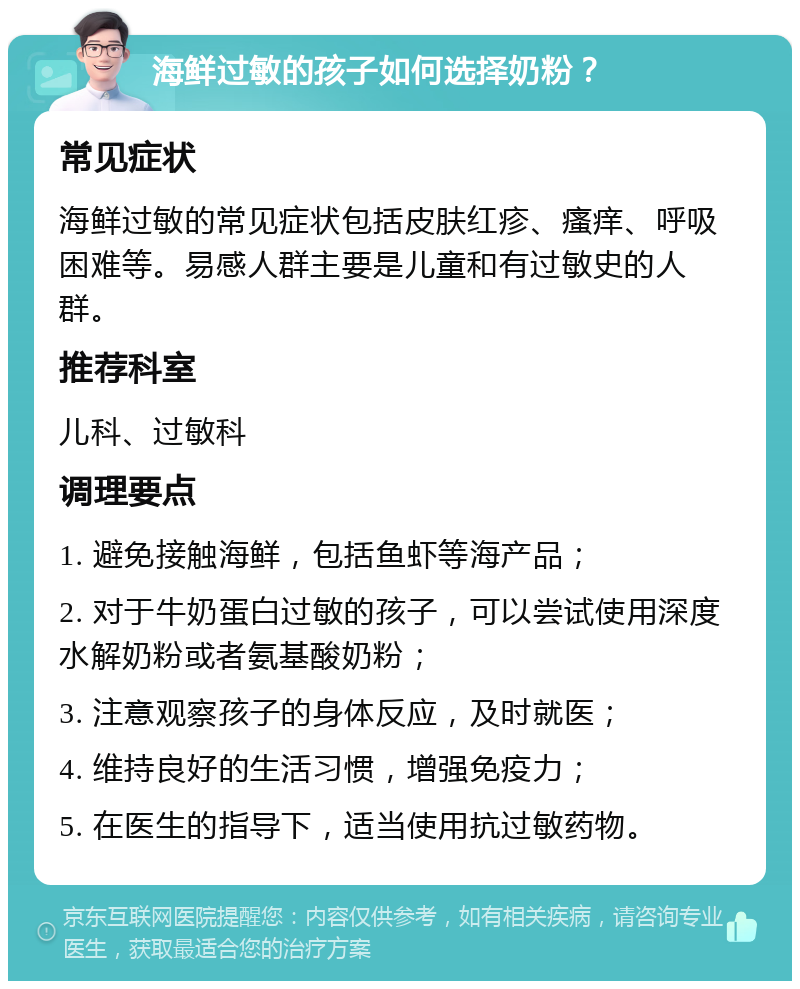 海鲜过敏的孩子如何选择奶粉？ 常见症状 海鲜过敏的常见症状包括皮肤红疹、瘙痒、呼吸困难等。易感人群主要是儿童和有过敏史的人群。 推荐科室 儿科、过敏科 调理要点 1. 避免接触海鲜，包括鱼虾等海产品； 2. 对于牛奶蛋白过敏的孩子，可以尝试使用深度水解奶粉或者氨基酸奶粉； 3. 注意观察孩子的身体反应，及时就医； 4. 维持良好的生活习惯，增强免疫力； 5. 在医生的指导下，适当使用抗过敏药物。