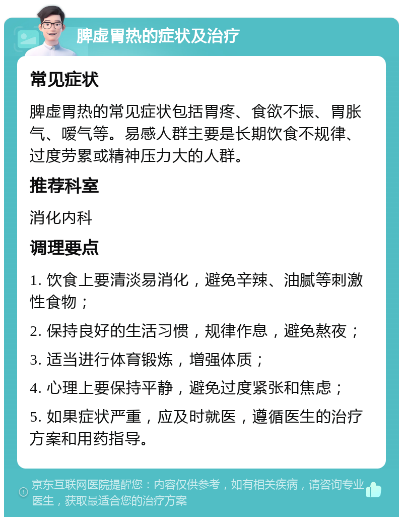 脾虚胃热的症状及治疗 常见症状 脾虚胃热的常见症状包括胃疼、食欲不振、胃胀气、嗳气等。易感人群主要是长期饮食不规律、过度劳累或精神压力大的人群。 推荐科室 消化内科 调理要点 1. 饮食上要清淡易消化，避免辛辣、油腻等刺激性食物； 2. 保持良好的生活习惯，规律作息，避免熬夜； 3. 适当进行体育锻炼，增强体质； 4. 心理上要保持平静，避免过度紧张和焦虑； 5. 如果症状严重，应及时就医，遵循医生的治疗方案和用药指导。