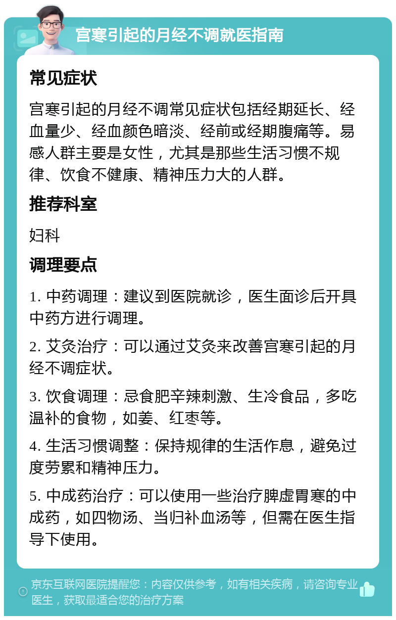 宫寒引起的月经不调就医指南 常见症状 宫寒引起的月经不调常见症状包括经期延长、经血量少、经血颜色暗淡、经前或经期腹痛等。易感人群主要是女性，尤其是那些生活习惯不规律、饮食不健康、精神压力大的人群。 推荐科室 妇科 调理要点 1. 中药调理：建议到医院就诊，医生面诊后开具中药方进行调理。 2. 艾灸治疗：可以通过艾灸来改善宫寒引起的月经不调症状。 3. 饮食调理：忌食肥辛辣刺激、生冷食品，多吃温补的食物，如姜、红枣等。 4. 生活习惯调整：保持规律的生活作息，避免过度劳累和精神压力。 5. 中成药治疗：可以使用一些治疗脾虚胃寒的中成药，如四物汤、当归补血汤等，但需在医生指导下使用。