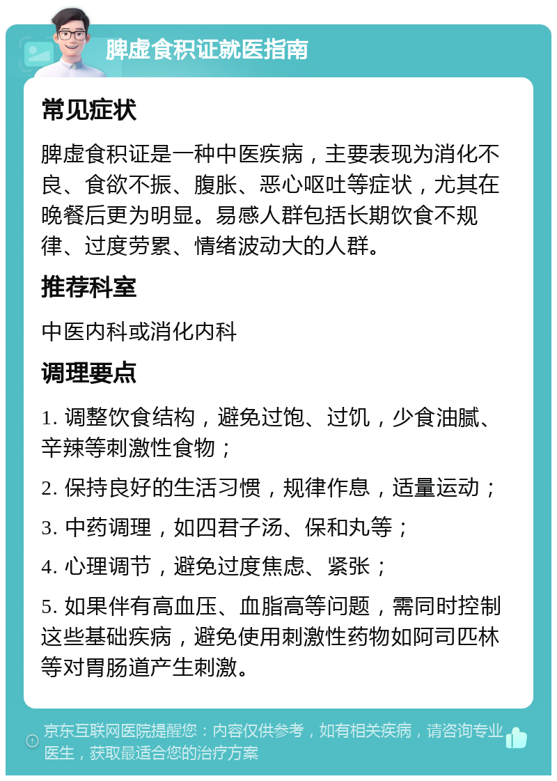 脾虚食积证就医指南 常见症状 脾虚食积证是一种中医疾病，主要表现为消化不良、食欲不振、腹胀、恶心呕吐等症状，尤其在晚餐后更为明显。易感人群包括长期饮食不规律、过度劳累、情绪波动大的人群。 推荐科室 中医内科或消化内科 调理要点 1. 调整饮食结构，避免过饱、过饥，少食油腻、辛辣等刺激性食物； 2. 保持良好的生活习惯，规律作息，适量运动； 3. 中药调理，如四君子汤、保和丸等； 4. 心理调节，避免过度焦虑、紧张； 5. 如果伴有高血压、血脂高等问题，需同时控制这些基础疾病，避免使用刺激性药物如阿司匹林等对胃肠道产生刺激。