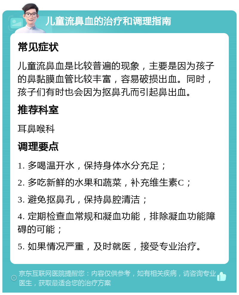 儿童流鼻血的治疗和调理指南 常见症状 儿童流鼻血是比较普遍的现象，主要是因为孩子的鼻黏膜血管比较丰富，容易破损出血。同时，孩子们有时也会因为抠鼻孔而引起鼻出血。 推荐科室 耳鼻喉科 调理要点 1. 多喝温开水，保持身体水分充足； 2. 多吃新鲜的水果和蔬菜，补充维生素C； 3. 避免抠鼻孔，保持鼻腔清洁； 4. 定期检查血常规和凝血功能，排除凝血功能障碍的可能； 5. 如果情况严重，及时就医，接受专业治疗。