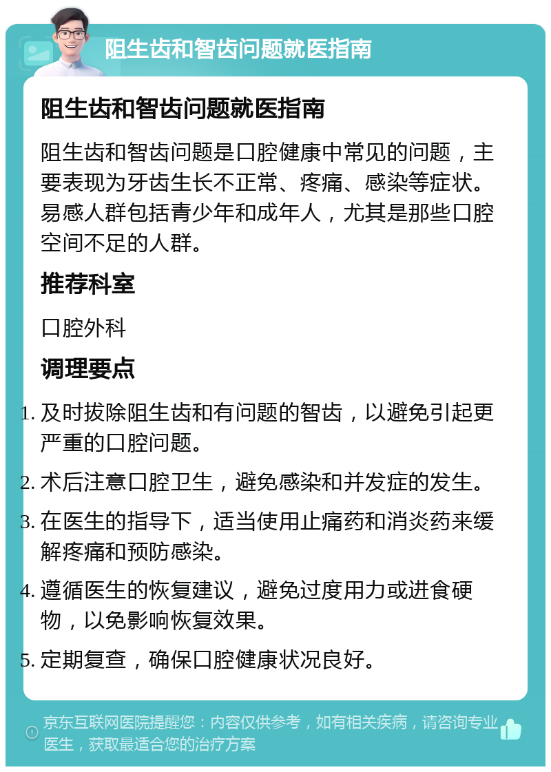 阻生齿和智齿问题就医指南 阻生齿和智齿问题就医指南 阻生齿和智齿问题是口腔健康中常见的问题，主要表现为牙齿生长不正常、疼痛、感染等症状。易感人群包括青少年和成年人，尤其是那些口腔空间不足的人群。 推荐科室 口腔外科 调理要点 及时拔除阻生齿和有问题的智齿，以避免引起更严重的口腔问题。 术后注意口腔卫生，避免感染和并发症的发生。 在医生的指导下，适当使用止痛药和消炎药来缓解疼痛和预防感染。 遵循医生的恢复建议，避免过度用力或进食硬物，以免影响恢复效果。 定期复查，确保口腔健康状况良好。