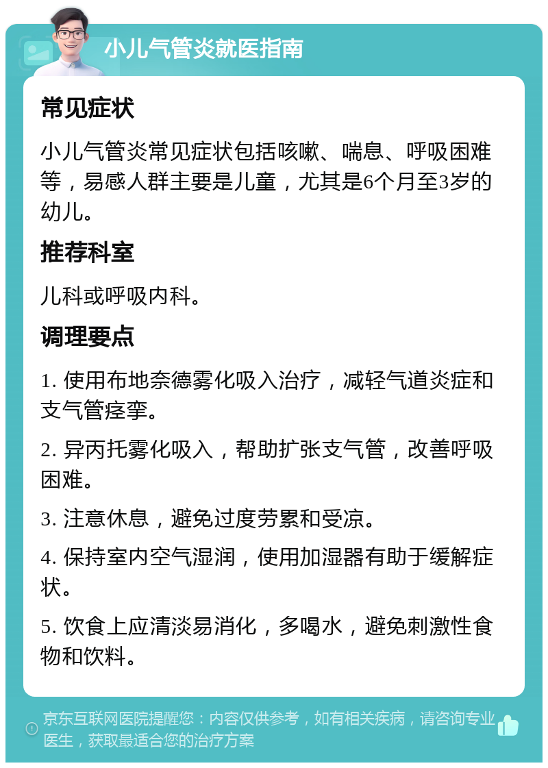 小儿气管炎就医指南 常见症状 小儿气管炎常见症状包括咳嗽、喘息、呼吸困难等，易感人群主要是儿童，尤其是6个月至3岁的幼儿。 推荐科室 儿科或呼吸内科。 调理要点 1. 使用布地奈德雾化吸入治疗，减轻气道炎症和支气管痉挛。 2. 异丙托雾化吸入，帮助扩张支气管，改善呼吸困难。 3. 注意休息，避免过度劳累和受凉。 4. 保持室内空气湿润，使用加湿器有助于缓解症状。 5. 饮食上应清淡易消化，多喝水，避免刺激性食物和饮料。