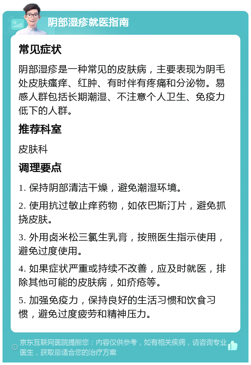 阴部湿疹就医指南 常见症状 阴部湿疹是一种常见的皮肤病，主要表现为阴毛处皮肤瘙痒、红肿、有时伴有疼痛和分泌物。易感人群包括长期潮湿、不注意个人卫生、免疫力低下的人群。 推荐科室 皮肤科 调理要点 1. 保持阴部清洁干燥，避免潮湿环境。 2. 使用抗过敏止痒药物，如依巴斯汀片，避免抓挠皮肤。 3. 外用卤米松三氯生乳膏，按照医生指示使用，避免过度使用。 4. 如果症状严重或持续不改善，应及时就医，排除其他可能的皮肤病，如疥疮等。 5. 加强免疫力，保持良好的生活习惯和饮食习惯，避免过度疲劳和精神压力。