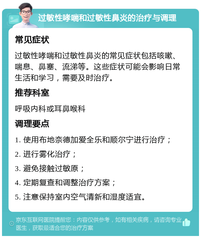 过敏性哮喘和过敏性鼻炎的治疗与调理 常见症状 过敏性哮喘和过敏性鼻炎的常见症状包括咳嗽、喘息、鼻塞、流涕等。这些症状可能会影响日常生活和学习，需要及时治疗。 推荐科室 呼吸内科或耳鼻喉科 调理要点 1. 使用布地奈德加爱全乐和顺尔宁进行治疗； 2. 进行雾化治疗； 3. 避免接触过敏原； 4. 定期复查和调整治疗方案； 5. 注意保持室内空气清新和湿度适宜。