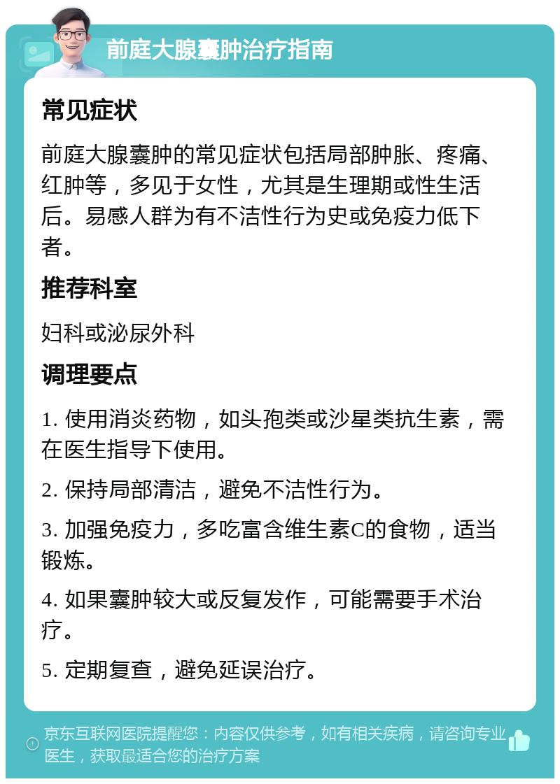 前庭大腺囊肿治疗指南 常见症状 前庭大腺囊肿的常见症状包括局部肿胀、疼痛、红肿等，多见于女性，尤其是生理期或性生活后。易感人群为有不洁性行为史或免疫力低下者。 推荐科室 妇科或泌尿外科 调理要点 1. 使用消炎药物，如头孢类或沙星类抗生素，需在医生指导下使用。 2. 保持局部清洁，避免不洁性行为。 3. 加强免疫力，多吃富含维生素C的食物，适当锻炼。 4. 如果囊肿较大或反复发作，可能需要手术治疗。 5. 定期复查，避免延误治疗。