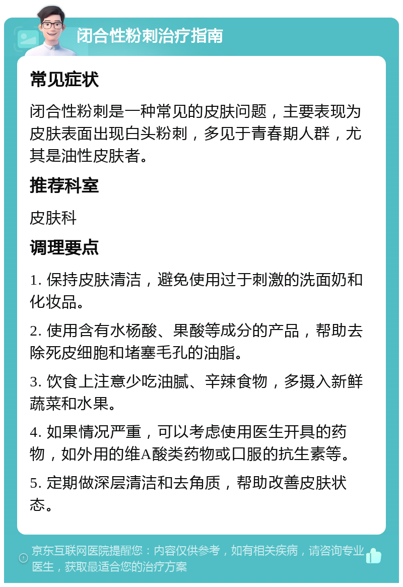 闭合性粉刺治疗指南 常见症状 闭合性粉刺是一种常见的皮肤问题，主要表现为皮肤表面出现白头粉刺，多见于青春期人群，尤其是油性皮肤者。 推荐科室 皮肤科 调理要点 1. 保持皮肤清洁，避免使用过于刺激的洗面奶和化妆品。 2. 使用含有水杨酸、果酸等成分的产品，帮助去除死皮细胞和堵塞毛孔的油脂。 3. 饮食上注意少吃油腻、辛辣食物，多摄入新鲜蔬菜和水果。 4. 如果情况严重，可以考虑使用医生开具的药物，如外用的维A酸类药物或口服的抗生素等。 5. 定期做深层清洁和去角质，帮助改善皮肤状态。