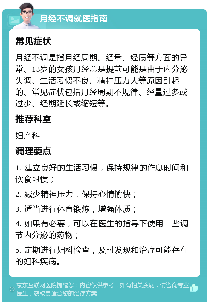 月经不调就医指南 常见症状 月经不调是指月经周期、经量、经质等方面的异常。13岁的女孩月经总是提前可能是由于内分泌失调、生活习惯不良、精神压力大等原因引起的。常见症状包括月经周期不规律、经量过多或过少、经期延长或缩短等。 推荐科室 妇产科 调理要点 1. 建立良好的生活习惯，保持规律的作息时间和饮食习惯； 2. 减少精神压力，保持心情愉快； 3. 适当进行体育锻炼，增强体质； 4. 如果有必要，可以在医生的指导下使用一些调节内分泌的药物； 5. 定期进行妇科检查，及时发现和治疗可能存在的妇科疾病。