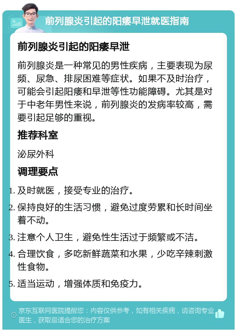 前列腺炎引起的阳痿早泄就医指南 前列腺炎引起的阳痿早泄 前列腺炎是一种常见的男性疾病，主要表现为尿频、尿急、排尿困难等症状。如果不及时治疗，可能会引起阳痿和早泄等性功能障碍。尤其是对于中老年男性来说，前列腺炎的发病率较高，需要引起足够的重视。 推荐科室 泌尿外科 调理要点 及时就医，接受专业的治疗。 保持良好的生活习惯，避免过度劳累和长时间坐着不动。 注意个人卫生，避免性生活过于频繁或不洁。 合理饮食，多吃新鲜蔬菜和水果，少吃辛辣刺激性食物。 适当运动，增强体质和免疫力。