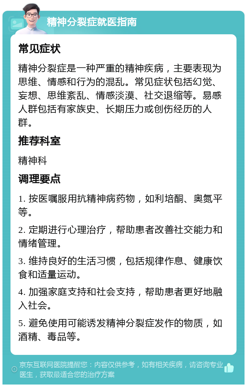 精神分裂症就医指南 常见症状 精神分裂症是一种严重的精神疾病，主要表现为思维、情感和行为的混乱。常见症状包括幻觉、妄想、思维紊乱、情感淡漠、社交退缩等。易感人群包括有家族史、长期压力或创伤经历的人群。 推荐科室 精神科 调理要点 1. 按医嘱服用抗精神病药物，如利培酮、奥氮平等。 2. 定期进行心理治疗，帮助患者改善社交能力和情绪管理。 3. 维持良好的生活习惯，包括规律作息、健康饮食和适量运动。 4. 加强家庭支持和社会支持，帮助患者更好地融入社会。 5. 避免使用可能诱发精神分裂症发作的物质，如酒精、毒品等。