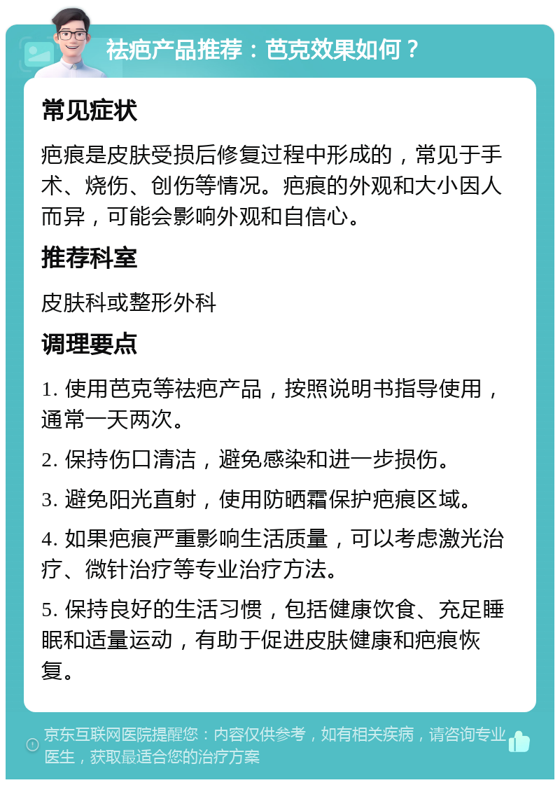 祛疤产品推荐：芭克效果如何？ 常见症状 疤痕是皮肤受损后修复过程中形成的，常见于手术、烧伤、创伤等情况。疤痕的外观和大小因人而异，可能会影响外观和自信心。 推荐科室 皮肤科或整形外科 调理要点 1. 使用芭克等祛疤产品，按照说明书指导使用，通常一天两次。 2. 保持伤口清洁，避免感染和进一步损伤。 3. 避免阳光直射，使用防晒霜保护疤痕区域。 4. 如果疤痕严重影响生活质量，可以考虑激光治疗、微针治疗等专业治疗方法。 5. 保持良好的生活习惯，包括健康饮食、充足睡眠和适量运动，有助于促进皮肤健康和疤痕恢复。