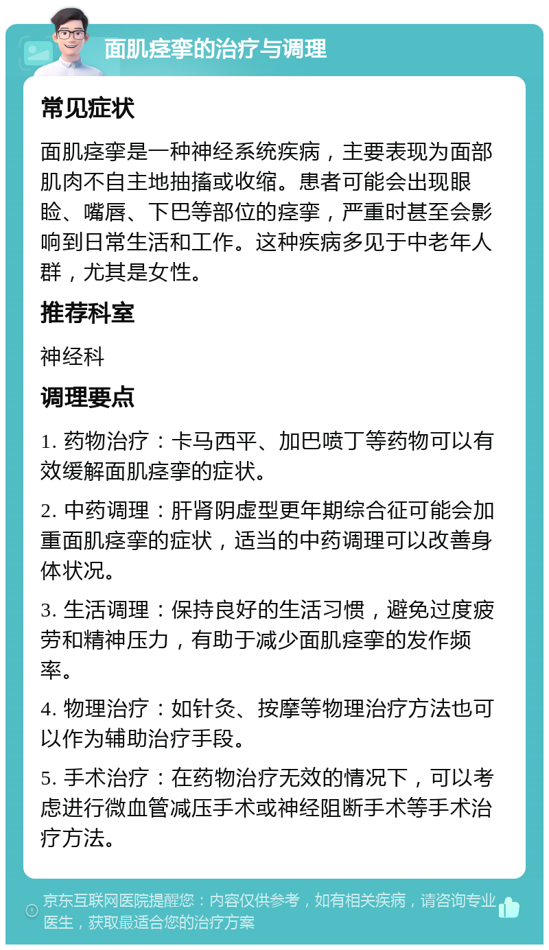 面肌痉挛的治疗与调理 常见症状 面肌痉挛是一种神经系统疾病，主要表现为面部肌肉不自主地抽搐或收缩。患者可能会出现眼睑、嘴唇、下巴等部位的痉挛，严重时甚至会影响到日常生活和工作。这种疾病多见于中老年人群，尤其是女性。 推荐科室 神经科 调理要点 1. 药物治疗：卡马西平、加巴喷丁等药物可以有效缓解面肌痉挛的症状。 2. 中药调理：肝肾阴虚型更年期综合征可能会加重面肌痉挛的症状，适当的中药调理可以改善身体状况。 3. 生活调理：保持良好的生活习惯，避免过度疲劳和精神压力，有助于减少面肌痉挛的发作频率。 4. 物理治疗：如针灸、按摩等物理治疗方法也可以作为辅助治疗手段。 5. 手术治疗：在药物治疗无效的情况下，可以考虑进行微血管减压手术或神经阻断手术等手术治疗方法。