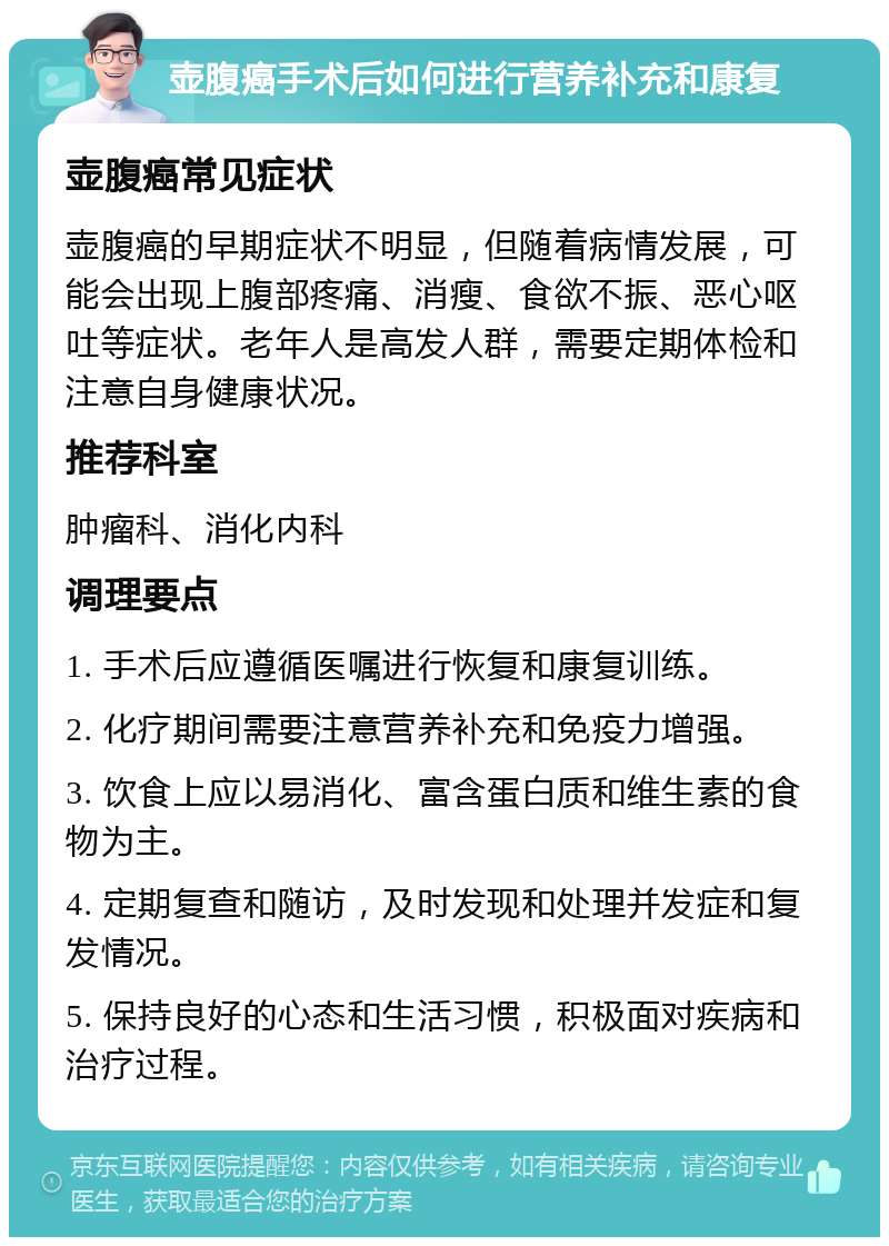 壶腹癌手术后如何进行营养补充和康复 壶腹癌常见症状 壶腹癌的早期症状不明显，但随着病情发展，可能会出现上腹部疼痛、消瘦、食欲不振、恶心呕吐等症状。老年人是高发人群，需要定期体检和注意自身健康状况。 推荐科室 肿瘤科、消化内科 调理要点 1. 手术后应遵循医嘱进行恢复和康复训练。 2. 化疗期间需要注意营养补充和免疫力增强。 3. 饮食上应以易消化、富含蛋白质和维生素的食物为主。 4. 定期复查和随访，及时发现和处理并发症和复发情况。 5. 保持良好的心态和生活习惯，积极面对疾病和治疗过程。