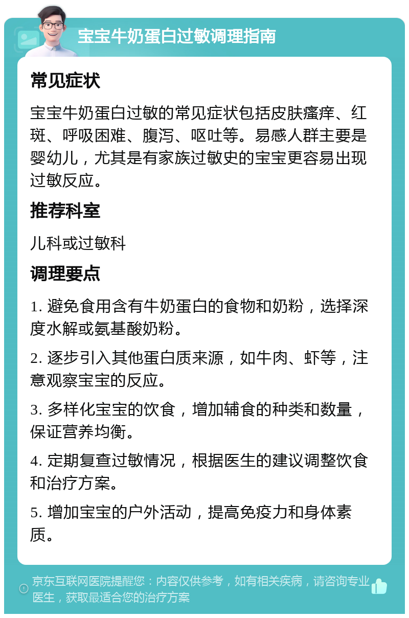 宝宝牛奶蛋白过敏调理指南 常见症状 宝宝牛奶蛋白过敏的常见症状包括皮肤瘙痒、红斑、呼吸困难、腹泻、呕吐等。易感人群主要是婴幼儿，尤其是有家族过敏史的宝宝更容易出现过敏反应。 推荐科室 儿科或过敏科 调理要点 1. 避免食用含有牛奶蛋白的食物和奶粉，选择深度水解或氨基酸奶粉。 2. 逐步引入其他蛋白质来源，如牛肉、虾等，注意观察宝宝的反应。 3. 多样化宝宝的饮食，增加辅食的种类和数量，保证营养均衡。 4. 定期复查过敏情况，根据医生的建议调整饮食和治疗方案。 5. 增加宝宝的户外活动，提高免疫力和身体素质。