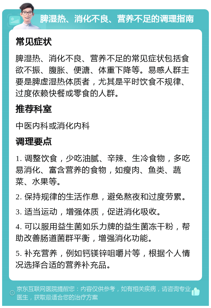 脾湿热、消化不良、营养不足的调理指南 常见症状 脾湿热、消化不良、营养不足的常见症状包括食欲不振、腹胀、便溏、体重下降等。易感人群主要是脾虚湿热体质者，尤其是平时饮食不规律、过度依赖快餐或零食的人群。 推荐科室 中医内科或消化内科 调理要点 1. 调整饮食，少吃油腻、辛辣、生冷食物，多吃易消化、富含营养的食物，如瘦肉、鱼类、蔬菜、水果等。 2. 保持规律的生活作息，避免熬夜和过度劳累。 3. 适当运动，增强体质，促进消化吸收。 4. 可以服用益生菌如乐力牌的益生菌冻干粉，帮助改善肠道菌群平衡，增强消化功能。 5. 补充营养，例如钙镁锌咀嚼片等，根据个人情况选择合适的营养补充品。