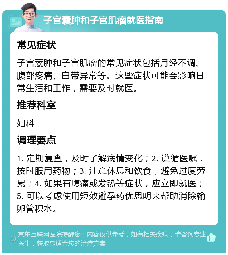 子宫囊肿和子宫肌瘤就医指南 常见症状 子宫囊肿和子宫肌瘤的常见症状包括月经不调、腹部疼痛、白带异常等。这些症状可能会影响日常生活和工作，需要及时就医。 推荐科室 妇科 调理要点 1. 定期复查，及时了解病情变化；2. 遵循医嘱，按时服用药物；3. 注意休息和饮食，避免过度劳累；4. 如果有腹痛或发热等症状，应立即就医；5. 可以考虑使用短效避孕药优思明来帮助消除输卵管积水。