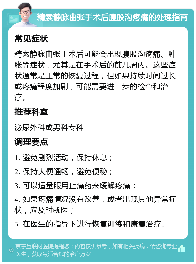 精索静脉曲张手术后腹股沟疼痛的处理指南 常见症状 精索静脉曲张手术后可能会出现腹股沟疼痛、肿胀等症状，尤其是在手术后的前几周内。这些症状通常是正常的恢复过程，但如果持续时间过长或疼痛程度加剧，可能需要进一步的检查和治疗。 推荐科室 泌尿外科或男科专科 调理要点 1. 避免剧烈活动，保持休息； 2. 保持大便通畅，避免便秘； 3. 可以适量服用止痛药来缓解疼痛； 4. 如果疼痛情况没有改善，或者出现其他异常症状，应及时就医； 5. 在医生的指导下进行恢复训练和康复治疗。