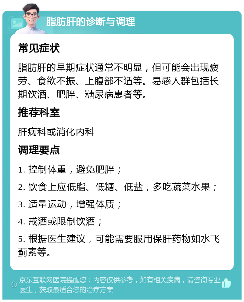 脂肪肝的诊断与调理 常见症状 脂肪肝的早期症状通常不明显，但可能会出现疲劳、食欲不振、上腹部不适等。易感人群包括长期饮酒、肥胖、糖尿病患者等。 推荐科室 肝病科或消化内科 调理要点 1. 控制体重，避免肥胖； 2. 饮食上应低脂、低糖、低盐，多吃蔬菜水果； 3. 适量运动，增强体质； 4. 戒酒或限制饮酒； 5. 根据医生建议，可能需要服用保肝药物如水飞蓟素等。