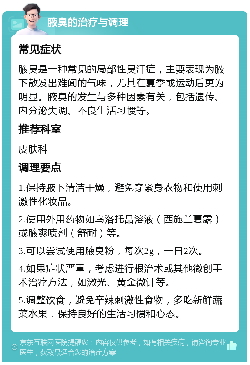 腋臭的治疗与调理 常见症状 腋臭是一种常见的局部性臭汗症，主要表现为腋下散发出难闻的气味，尤其在夏季或运动后更为明显。腋臭的发生与多种因素有关，包括遗传、内分泌失调、不良生活习惯等。 推荐科室 皮肤科 调理要点 1.保持腋下清洁干燥，避免穿紧身衣物和使用刺激性化妆品。 2.使用外用药物如乌洛托品溶液（西施兰夏露）或腋爽喷剂（舒耐）等。 3.可以尝试使用腋臭粉，每次2g，一日2次。 4.如果症状严重，考虑进行根治术或其他微创手术治疗方法，如激光、黄金微针等。 5.调整饮食，避免辛辣刺激性食物，多吃新鲜蔬菜水果，保持良好的生活习惯和心态。