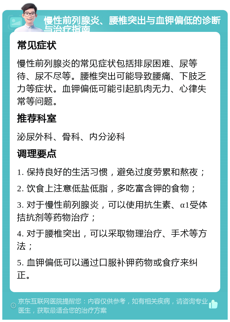 慢性前列腺炎、腰椎突出与血钾偏低的诊断与治疗指南 常见症状 慢性前列腺炎的常见症状包括排尿困难、尿等待、尿不尽等。腰椎突出可能导致腰痛、下肢乏力等症状。血钾偏低可能引起肌肉无力、心律失常等问题。 推荐科室 泌尿外科、骨科、内分泌科 调理要点 1. 保持良好的生活习惯，避免过度劳累和熬夜； 2. 饮食上注意低盐低脂，多吃富含钾的食物； 3. 对于慢性前列腺炎，可以使用抗生素、α1受体拮抗剂等药物治疗； 4. 对于腰椎突出，可以采取物理治疗、手术等方法； 5. 血钾偏低可以通过口服补钾药物或食疗来纠正。