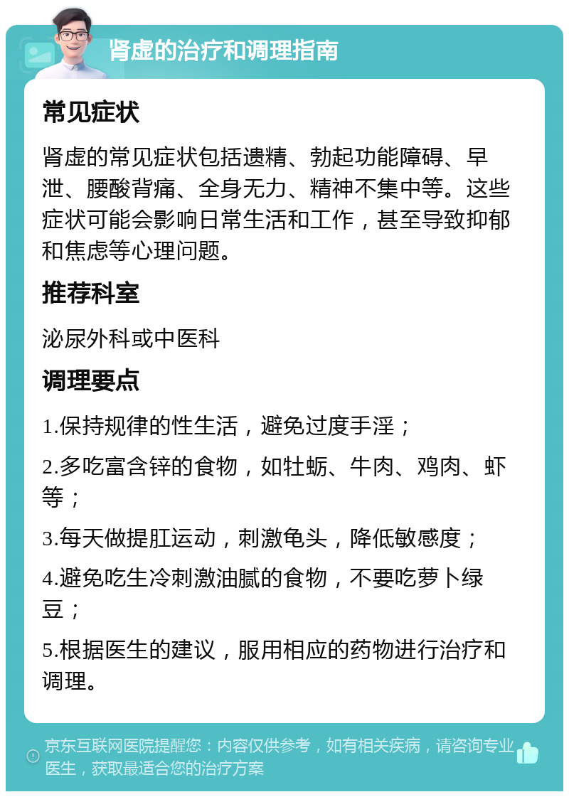 肾虚的治疗和调理指南 常见症状 肾虚的常见症状包括遗精、勃起功能障碍、早泄、腰酸背痛、全身无力、精神不集中等。这些症状可能会影响日常生活和工作，甚至导致抑郁和焦虑等心理问题。 推荐科室 泌尿外科或中医科 调理要点 1.保持规律的性生活，避免过度手淫； 2.多吃富含锌的食物，如牡蛎、牛肉、鸡肉、虾等； 3.每天做提肛运动，刺激龟头，降低敏感度； 4.避免吃生冷刺激油腻的食物，不要吃萝卜绿豆； 5.根据医生的建议，服用相应的药物进行治疗和调理。